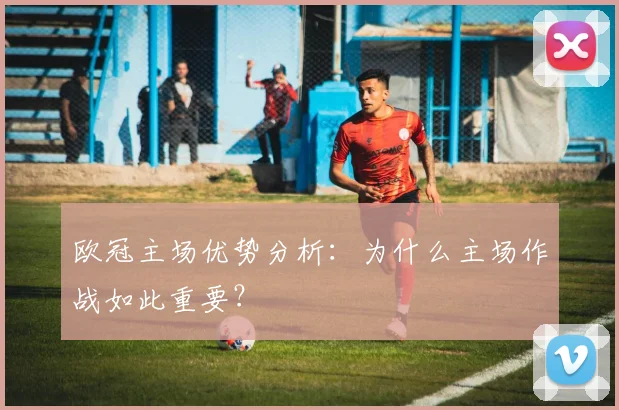 欧冠主场优势分析：为什么主场作战如此重要？