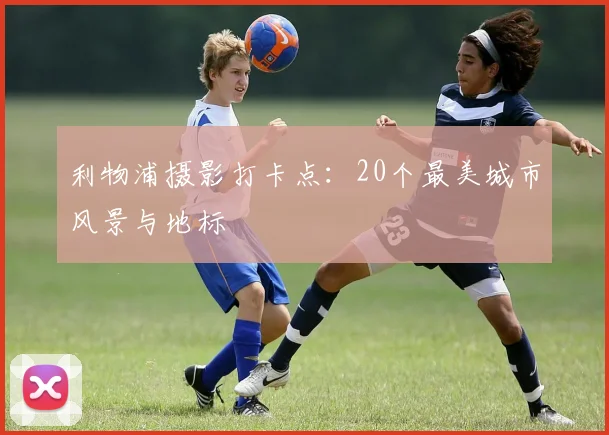 利物浦摄影打卡点:20个最美城市风景与地标