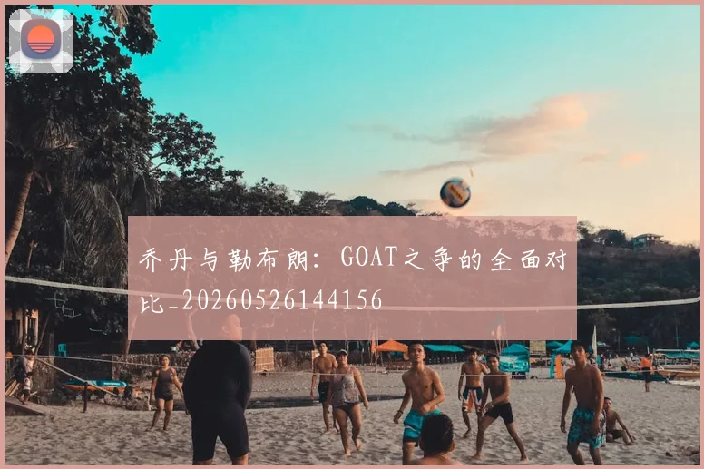 乔丹与勒布朗:GOAT之争的全面对比_20260526144156