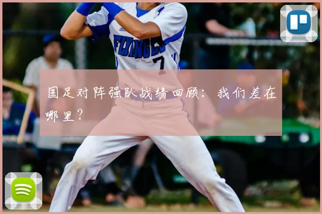 国足对阵强队战绩回顾:我们差在哪里?