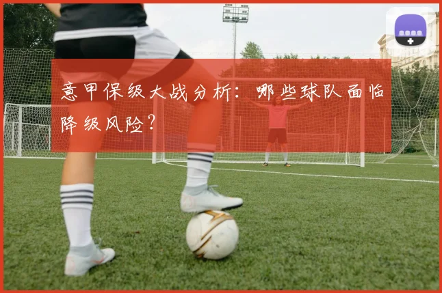 意甲保级大战分析:哪些球队面临降级风险?