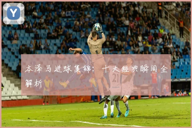 本泽马进球集锦:十大经典瞬间全解析