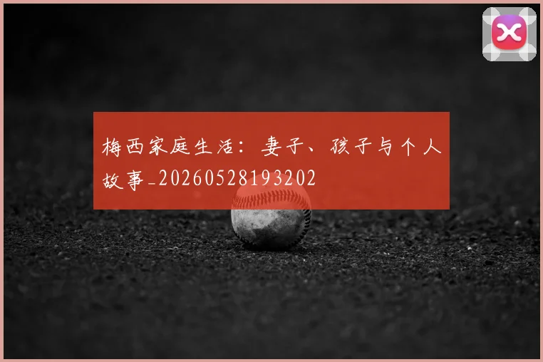 梅西家庭生活：妻子、孩子与个人故事_20260528193202
